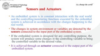 Sensors and Actuators
• An embedded system is in constant interaction with the real world
and the controlling/monitoring functions executed by the embedded
system is achieved in accordance with the changes happening to the
real world.
• The changes in system environment or variables are detected by the
sensors connected to the input port of the embedded system.
• If the embedded system is designed for any controlling purpose, the
system will produce some changes in the controlling variable to bring
the controlled variable to the desired value.
• It is achieved through an actuator connected to the output port of the
embedded system.
ar, ECE, RVITM
 