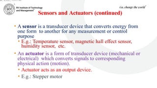 Sensors and Actuators (continued)
• A sensor is a transducer device that converts energy from
one form to another for any measurement or control
purpose.
• E.g.: Temperature sensor, magnetic hall effect sensor,
humidity sensor, etc.
• An actuator is a form of transducer device (mechanical or
electrical) which converts signals to corresponding
physical action (motion).
• Actuator acts as an output device.
• E.g.: Stepper motor
ar, ECE, RVITM
 