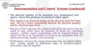 Instrumentation and Control Systems (continued)
• The physical quantity to be measured (e.g. temperature) acts
upon a sensor that produces an electrical output signal.
• This signal is an electrical analog of the physical input but there
may not be a linear relationship between the physical quantity
and its electrical equivalent.
• Because of this and since the output produced by the sensor may be
small or may suffer from the presence of noise (i.e. unwanted
signals), further signal conditioning will be required before the
signal will be at an acceptable level and in an acceptable form for
signal processing, display and recording.
• Furthermore, because the signal processing may use digital rather
than analog signals an additional stage of analog-to-digital
conversion may be required.
ar, ECE, RVITM
 
