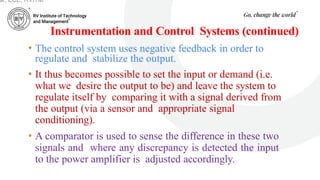Instrumentation and Control Systems (continued)
• The control system uses negative feedback in order to
regulate and stabilize the output.
• It thus becomes possible to set the input or demand (i.e.
what we desire the output to be) and leave the system to
regulate itself by comparing it with a signal derived from
the output (via a sensor and appropriate signal
conditioning).
• A comparator is used to sense the difference in these two
signals and where any discrepancy is detected the input
to the power amplifier is adjusted accordingly.
ar, ECE, RVITM
 