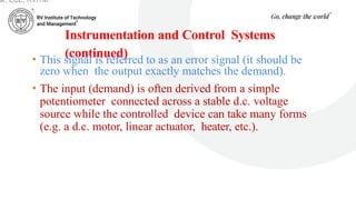 Instrumentation and Control Systems
(continued)
• This signal is referred to as an error signal (it should be
zero when the output exactly matches the demand).
• The input (demand) is often derived from a simple
potentiometer connected across a stable d.c. voltage
source while the controlled device can take many forms
(e.g. a d.c. motor, linear actuator, heater, etc.).
ar, ECE, RVITM
 