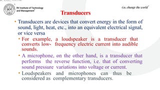 Transducers
• Transducers are devices that convert energy in the form of
sound, light, heat, etc., into an equivalent electrical signal,
or vice versa.
• For example, a loudspeaker is a transducer that
converts low- frequency electric current into audible
sounds.
• A microphone, on the other hand, is a transducer that
performs the reverse function, i.e. that of converting
sound pressure variations into voltage or current.
• Loudspeakers and microphones can thus be
considered as complementary transducers.
ar, ECE, RVITM
 