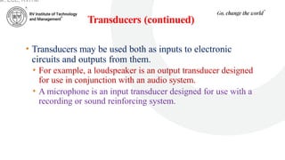 Transducers (continued)
• Transducers may be used both as inputs to electronic
circuits and outputs from them.
• For example, a loudspeaker is an output transducer designed
for use in conjunction with an audio system.
• A microphone is an input transducer designed for use with a
recording or sound reinforcing system.
ar, ECE, RVITM
 