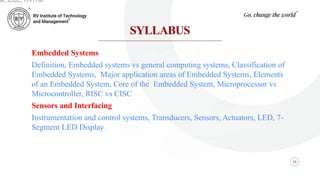 SYLLABUS
05
Embedded Systems
Definition, Embedded systems vs general computing systems, Classification of
Embedded Systems, Major application areas of Embedded Systems, Elements
of an Embedded System, Core of the Embedded System, Microprocessor vs
Microcontroller, RISC vs CISC
Sensors and Interfacing
Instrumentation and control systems, Transducers, Sensors, Actuators, LED, 7-
Segment LED Display.
ar, ECE, RVITM
 