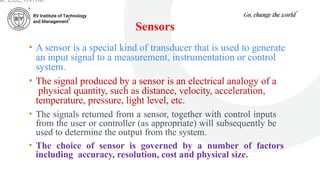 Sensors
• A sensor is a special kind of transducer that is used to generate
an input signal to a measurement, instrumentation or control
system.
• The signal produced by a sensor is an electrical analogy of a
physical quantity, such as distance, velocity, acceleration,
temperature, pressure, light level, etc.
• The signals returned from a sensor, together with control inputs
from the user or controller (as appropriate) will subsequently be
used to determine the output from the system.
• The choice of sensor is governed by a number of factors
including accuracy, resolution, cost and physical size.
ar, ECE, RVITM
 