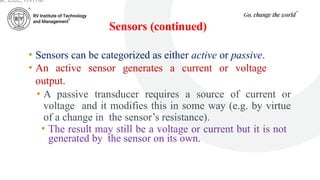 Sensors (continued)
ar, ECE, RVITM
• Sensors can be categorized as either active or passive.
• An active sensor generates a current or voltage
output.
• A passive transducer requires a source of current or
voltage and it modifies this in some way (e.g. by virtue
of a change in the sensor’s resistance).
• The result may still be a voltage or current but it is not
generated by the sensor on its own.
 