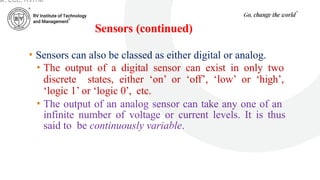 Sensors (continued)
• Sensors can also be classed as either digital or analog.
• The output of a digital sensor can exist in only two
discrete states, either ‘on’ or ‘off’, ‘low’ or ‘high’,
‘logic 1’ or ‘logic 0’, etc.
• The output of an analog sensor can take any one of an
infinite number of voltage or current levels. It is thus
said to be continuously variable.
ar, ECE, RVITM
 