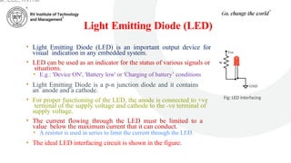 Light Emitting Diode (LED)
• Light Emitting Diode (LED) is an important output device for
visual indication in any embedded system.
• LED can be used as an indicator for the status of various signals or
situations.
• E.g.: 'Device ON', 'Battery low' or 'Charging of battery’ conditions
• Light Emitting Diode is a p-n junction diode and it contains
an anode and a cathode.
• For proper functioning of the LED, the anode is connected to +ve
terminal of the supply voltage and cathode to the -ve terminal of
supply voltage.
• The current flowing through the LED must be limited to a
value below the maximum current that it can conduct.
• A resister is used in series to limit the current through the LED.
• The ideal LED interfacing circuit is shown in the figure.
Fig: LED interfacing
ar, ECE, RVITM
 