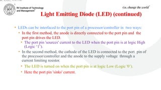Light Emitting Diode (LED) (continued)
• LEDs can be interfaced to the port pin of a processor/controller in two ways:
• In the first method, the anode is directly connected to the port pin and the
port pin drives the LED.
• The port pin 'sources' current to the LED when the port pin is at logic High
(Logic ‘1’).
• In the second method, the cathode of the LED is connected to the port pin of
the processor/controller and the anode to the supply voltage through a
current limiting resistor.
• The LED is turned on when the port pin is at logic Low (Logic '0’).
• Here the port pin 'sinks' current.
ar, ECE, RVITM
 