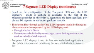 7-Segment LED Display (continued)
• Based on the configuration of the 7-segment LED unit, the LED
segment's anode or cathode is connected to the port of the
processor/controller in the order 'A' segment to the least significant port
pin and DP segment to the most significant port pin.
• The current flow through each of the LED segments should be limited to
the maximum value supported by the LED display unit.
• The typical value is 20mA.
• The current can be limited by connecting a current limiting resistor to the
anode or cathode of each segment.
• 7-segment LED display is used in low cost embedded applications
like Public telephone call monitoring devices, point of sale terminals,
etc.
ar, ECE, RVITM
 