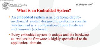 What is an Embedded System?
• An embedded system is an electronic/electro-
mechanical system designed to perform a specific
function and is a combination of both hardware
and firmware (software).
• Every embedded system is unique and the hardware
as well as the firmware is highly specialised to the
application domain.
ar, ECE, RVITM
 
