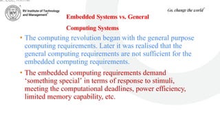 Embedded Systems vs. General
Computing Systems
• The computing revolution began with the general purpose
computing requirements. Later it was realised that the
general computing requirements are not sufficient for the
embedded computing requirements.
• The embedded computing requirements demand
‘something special’ in terms of response to stimuli,
meeting the computational deadlines, power efficiency,
limited memory capability, etc.
ar, ECE, RVITM
 