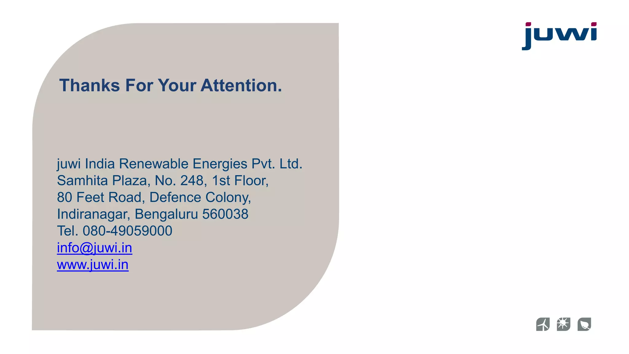 Thanks For Your Attention. 
juwi India Renewable Energies Pvt. Ltd. 
Samhita Plaza, No. 248, 1st Floor, 
80 Feet Road, Defence Colony, 
Indiranagar, Bengaluru 560038 
Tel. 080-49059000 
info@juwi.in 
www.juwi.in 

