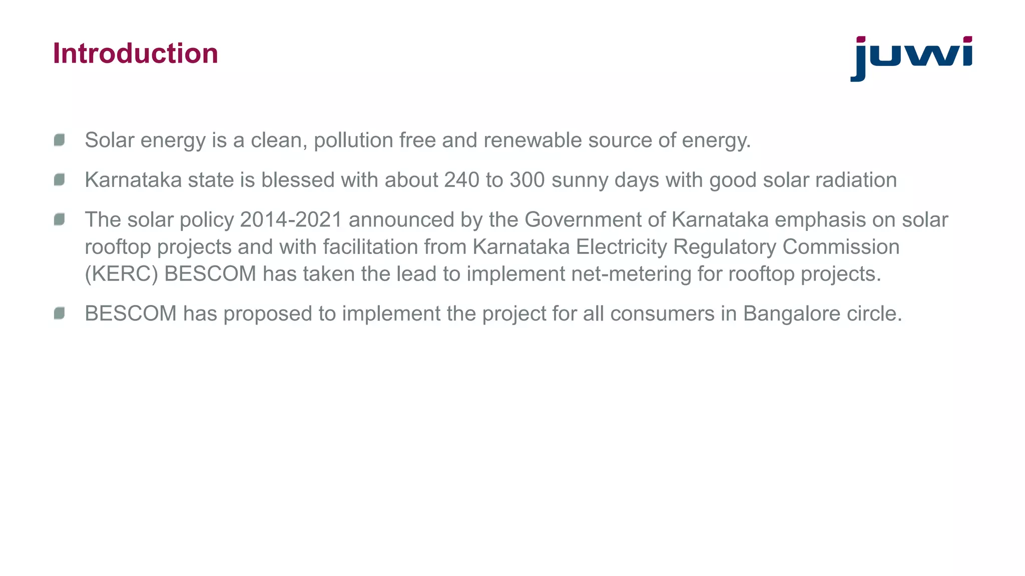 Introduction 
Solar energy is a clean, pollution free and renewable source of energy. 
Karnataka state is blessed with about 240 to 300 sunny days with good solar radiation 
The solar policy 2014-2021 announced by the Government of Karnataka emphasis on solar 
rooftop projects and with facilitation from Karnataka Electricity Regulatory Commission 
(KERC) BESCOM has taken the lead to implement net-metering for rooftop projects. 
BESCOM has proposed to implement the project for all consumers in Bangalore circle. 
 