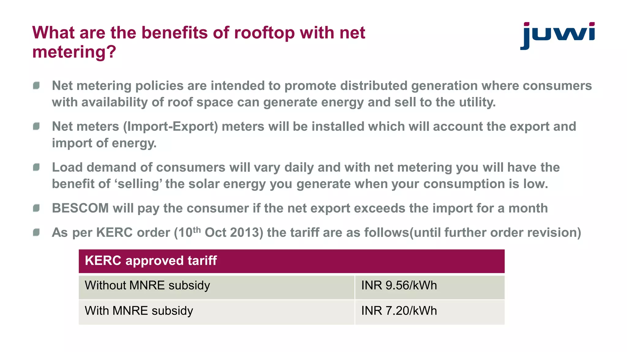 What are the benefits of rooftop with net 
metering? 
Net metering policies are intended to promote distributed generation where consumers 
with availability of roof space can generate energy and sell to the utility. 
Net meters (Import-Export) meters will be installed which will account the export and 
import of energy. 
Load demand of consumers will vary daily and with net metering you will have the 
benefit of ‘selling’ the solar energy you generate when your consumption is low. 
BESCOM will pay the consumer if the net export exceeds the import for a month 
As per KERC order (10th Oct 2013) the tariff are as follows(until further order revision) 
KERC approved tariff 
Without MNRE subsidy INR 9.56/kWh 
With MNRE subsidy INR 7.20/kWh 
 