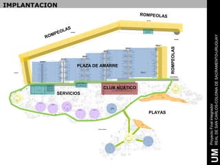 RO
                                                                         M
                                                                                                IMPLANTACION



                                                                          PEO
                                                                              LAS




                           SERVICIOS
                                                       PLAZA DE AMARRE




                                       CLUB NUATICO




                  PLAYAS
                                                                                    ROMPEOLAS




                                                      ROMPEOLAS




     Proyecto Final Integrador
UM   REAL DE SAN CARLOS-COLONIA DE SACRAMENTO-URUGUAY
 