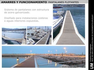 AMARRES Y FUNCIONAMIENTO PANTALANES FLOTANTES

 Sistema de pantalanes con estructura
 de acero galvanizado.




                                                REAL DE SAN CARLOS-COLONIA DE SACRAMENTO-URUGUAY
 Diseñado para instalaciones costeras
 o aguas interiores expuestas.




                                                Proyecto Final Integrador
                                                 UM
 