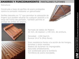 AMARRES Y FUNCIONAMIENTO PANTALANES FLOTANES
Estructura

Construida a base de perfiles de acero protegidos
contra la corrosión mediante un galvanizado




                                                                                    REAL DE SAN CARLOS-COLONIA DE SACRAMENTO-URUGUAY
Perfiles laterales en “C” que permiten la colocación de
fingers que pueden situarse en cualquier posición a lo
largo del tramo del pantalán. También permite el
anclaje de anillas de amarre.



                               Formado de tablas de Madera
                               22 mm. de espesor y 140 mm. de anchura.

                               Densidad : 1200 Kg/m3.




                                                                                    Proyecto Final Integrador
                               Dureza 14.6 % (Muy Dura).

                               Gran resistencia frente a la acción de los hongos,
                               termitas y otros insectos
                               Madera de duramen no impregnable.
                               Rasurado antideslizante.
                               Con avellanado para la tortillería
                               Tornillería de acero inoxidable.




                                                                                     UM
 