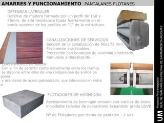 AMARRES Y FUNCIONAMIENTO PANTALANES FLOTANES
   DEFENSAS LATERALES
   Defensa de madera formada por un perfil de 160 x
   45mm. de alta resistencia fijada fuertemente en el
   borde superior de los perfiles en “C” de la estructura.




                                                                                      REAL DE SAN CARLOS-COLONIA DE SACRAMENTO-URUGUAY
                          CANALIZACIONES DE SERVICIOS
                          Sección de la canalización de 90x175 mm.
                          Fácilmente practicables.
                          Protección con bandejas de aluminio anodizado.
                          Ranurado antideslizante.
 ELASTOMEROS DE UNION
 Con el fin de permitir cierto movimiento entre los tramos
 se dispone entre ellos de una composición de anillos de
goma




                                                                                      Proyecto Final Integrador
 y arandelas de acero galvanizado, que interaccionan entre
sí.

                          FLOTADORES DE HORMIGON
                          Revestimiento de hormigón armado con varillas de acero
                          inoxidable rellenos de poliestireno expandido grado LDVB.




                                                                                       UM
                          Nº de Flotadores por tramo de pantalán : 2 uds.
 