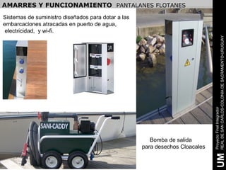 AMARRES Y FUNCIONAMIENTO PANTALANES FLOTANES
Sistemas de suministro diseñados para dotar a las
embarcaciones atracadas en puerto de agua,
 electricidad, y wi-fi.




                                                                              REAL DE SAN CARLOS-COLONIA DE SACRAMENTO-URUGUAY
                                                                              Proyecto Final Integrador
                                                       Bomba de salida
                                                    para desechos Cloacales




                                                                               UM
 