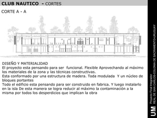 CLUB NAUTICO - CORTES
CORTE A - A




                                                                                    REAL DE SAN CARLOS-COLONIA DE SACRAMENTO-URUGUAY
DISEÑO Y MATERIALIDAD
El proyecto esta pensando para ser funcional. Flexible Aprovechando al máximo
los materiales de la zona y las técnicas constructivas.
Esta conformado por una estructura de madera. Toda modulada Y un núcleo de




                                                                                    Proyecto Final Integrador
bloques portantes
Todo el edificio esta pensando para ser construido en fabrica. Y luego instalarlo
en la isla De esta manera se logra reducir al máximo la contaminación a la
misma por todos los desperdicios que implican la obra




                                                                                     UM
 