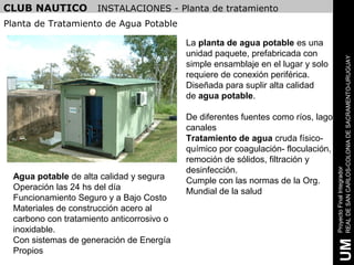 CLUB NAUTICO          INSTALACIONES - Planta de tratamiento
Planta de Tratamiento de Agua Potable

                                            La planta de agua potable es una
                                            unidad paquete, prefabricada con




                                                                                     REAL DE SAN CARLOS-COLONIA DE SACRAMENTO-URUGUAY
                                            simple ensamblaje en el lugar y solo
                                            requiere de conexión periférica.
                                            Diseñada para suplir alta calidad
                                            de agua potable.

                                            De diferentes fuentes como ríos, lago,
                                            canales
                                            Tratamiento de agua cruda físico-
                                            químico por coagulación- floculación,
                                            remoción de sólidos, filtración y
                                            desinfección.




                                                                                     Proyecto Final Integrador
  Agua potable de alta calidad y segura     Cumple con las normas de la Org.
  Operación las 24 hs del día               Mundial de la salud
  Funcionamiento Seguro y a Bajo Costo
  Materiales de construcción acero al
  carbono con tratamiento anticorrosivo o
  inoxidable.
  Con sistemas de generación de Energía




                                                                                      UM
  Propios
 