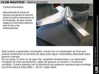 CLUB NAUTICO                INSTALACIONES
 Turbina hidrocinética

 Aprovechando la fuente de
 energía que genera el estuario,




                                                                                  REAL DE SAN CARLOS-COLONIA DE SACRAMENTO-URUGUAY
 utilizo la turbina hidrocinetica en
 el rompeolas, de esta manera
 aseguro el suministro eléctrico
 para el club y las
 embarcaciones.




                                                                                  Proyecto Final Integrador
Esta turbina o generador sumergido, cuenta con un canalizador de flujo que
acelera localmente la corriente de agua para lograr velocidades adecuadas para
generar energía.
Por su parte, el rotor es de paso fijo, acoplado directamente a un generador
multipolo de imán permanente, capaz de generar en tensión y frecuencia
variables. Cuenta además con la electrónica de potencia necesaria para entregar
corriente alterna 220v/380v – 50 Hz. hasta 90kw




                                                                                   UM
 