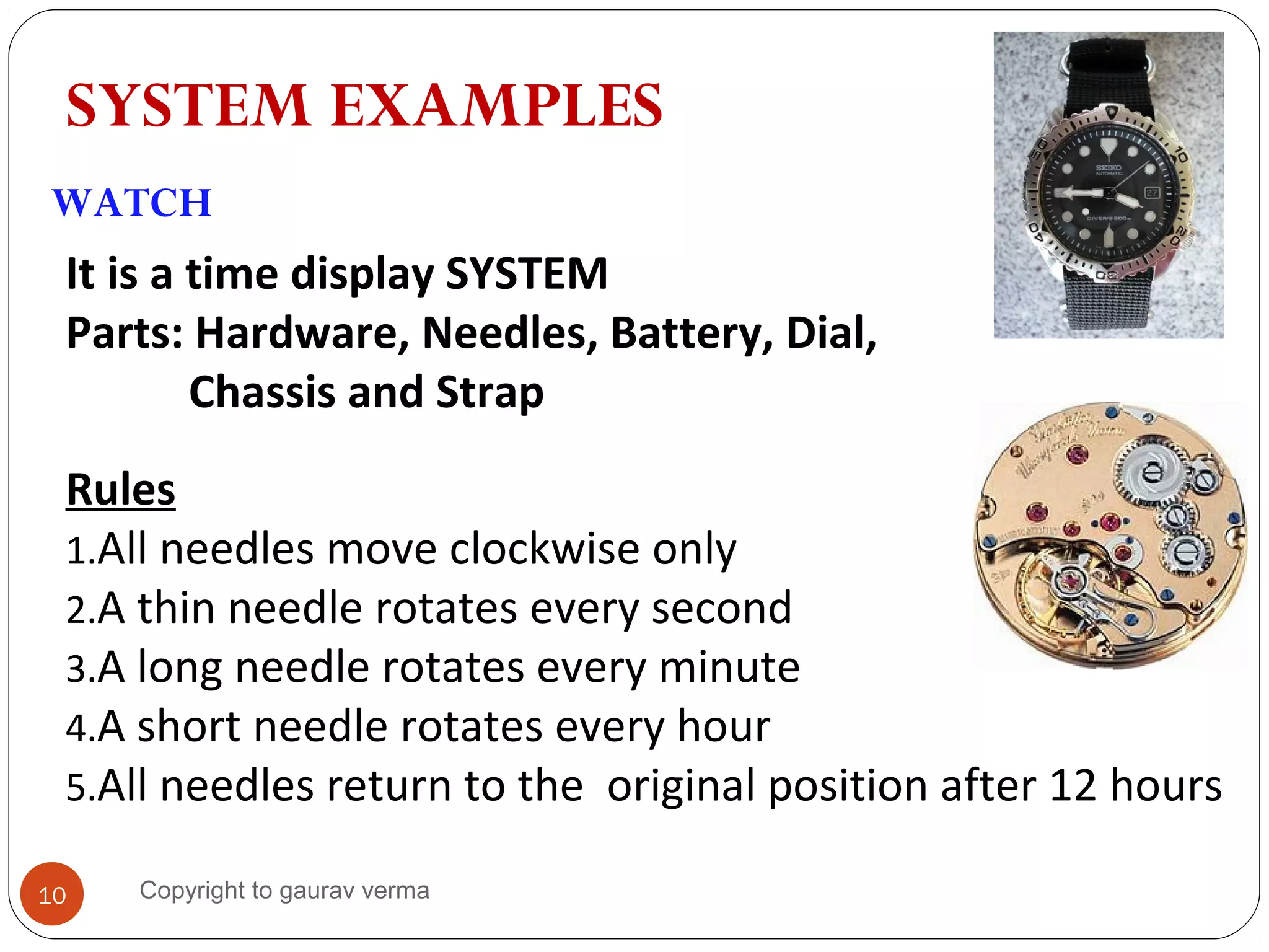 SYSTEM EXAMPLES
WATCH
It is a time display SYSTEM
Parts: Hardware, Needles, Battery, Dial,
Chassis and Strap
Rules
1.All needles move clockwise only
2.A thin needle rotates every second
3.A long needle rotates every minute
4.A short needle rotates every hour
5.All needles return to the original position after 12 hours
10 Copyright to gaurav verma
 