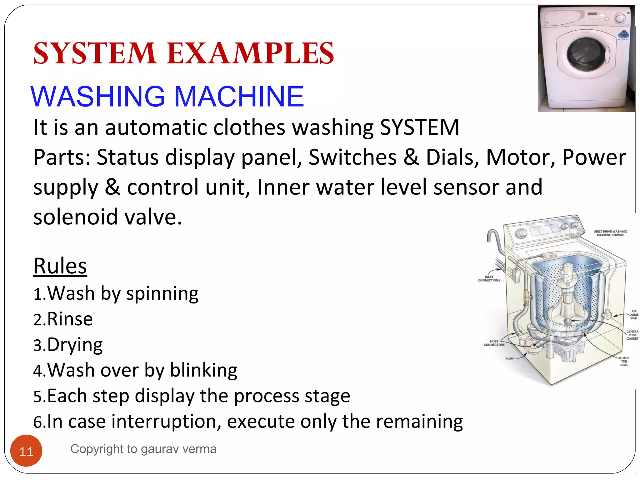 WASHING MACHINE
It is an automatic clothes washing SYSTEM
Parts: Status display panel, Switches & Dials, Motor, Power
supply & control unit, Inner water level sensor and
solenoid valve.
Rules
1.Wash by spinning
2.Rinse
3.Drying
4.Wash over by blinking
5.Each step display the process stage
6.In case interruption, execute only the remaining
SYSTEM EXAMPLES
11 Copyright to gaurav verma
 