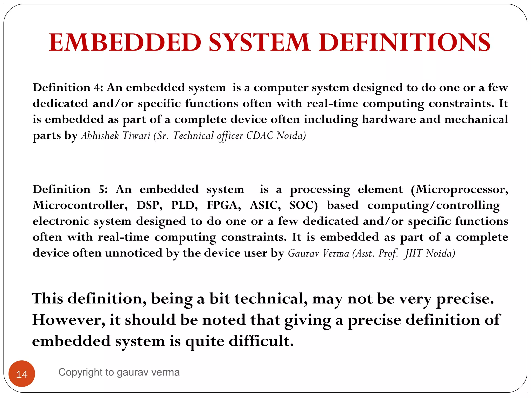 14
EMBEDDED SYSTEM DEFINITIONS
Definition 5: An embedded system is a processing element (Microprocessor,
Microcontroller, DSP, PLD, FPGA, ASIC, SOC) based computing/controlling
electronic system designed to do one or a few dedicated and/or specific functions
often with real-time computing constraints. It is embedded as part of a complete
device often unnoticed by the device user by Gaurav Verma (Asst. Prof. JIIT Noida)
This definition, being a bit technical, may not be very precise.
However, it should be noted that giving a precise definition of
embedded system is quite difficult.
Definition 4: An embedded system is a computer system designed to do one or a few
dedicated and/or specific functions often with real-time computing constraints. It
is embedded as part of a complete device often including hardware and mechanical
parts by Abhishek Tiwari (Sr. Technical officer CDAC Noida)
Copyright to gaurav verma
 