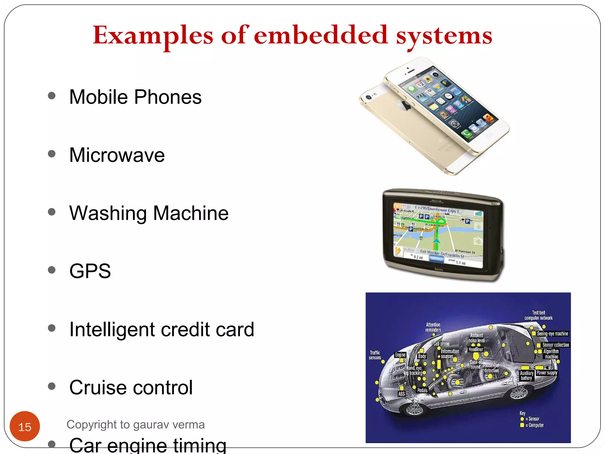 Examples of embedded systems
• Mobile Phones
• Microwave
• Washing Machine
• GPS
• Intelligent credit card
• Cruise control
Car engine timing
15 Copyright to gaurav verma
 