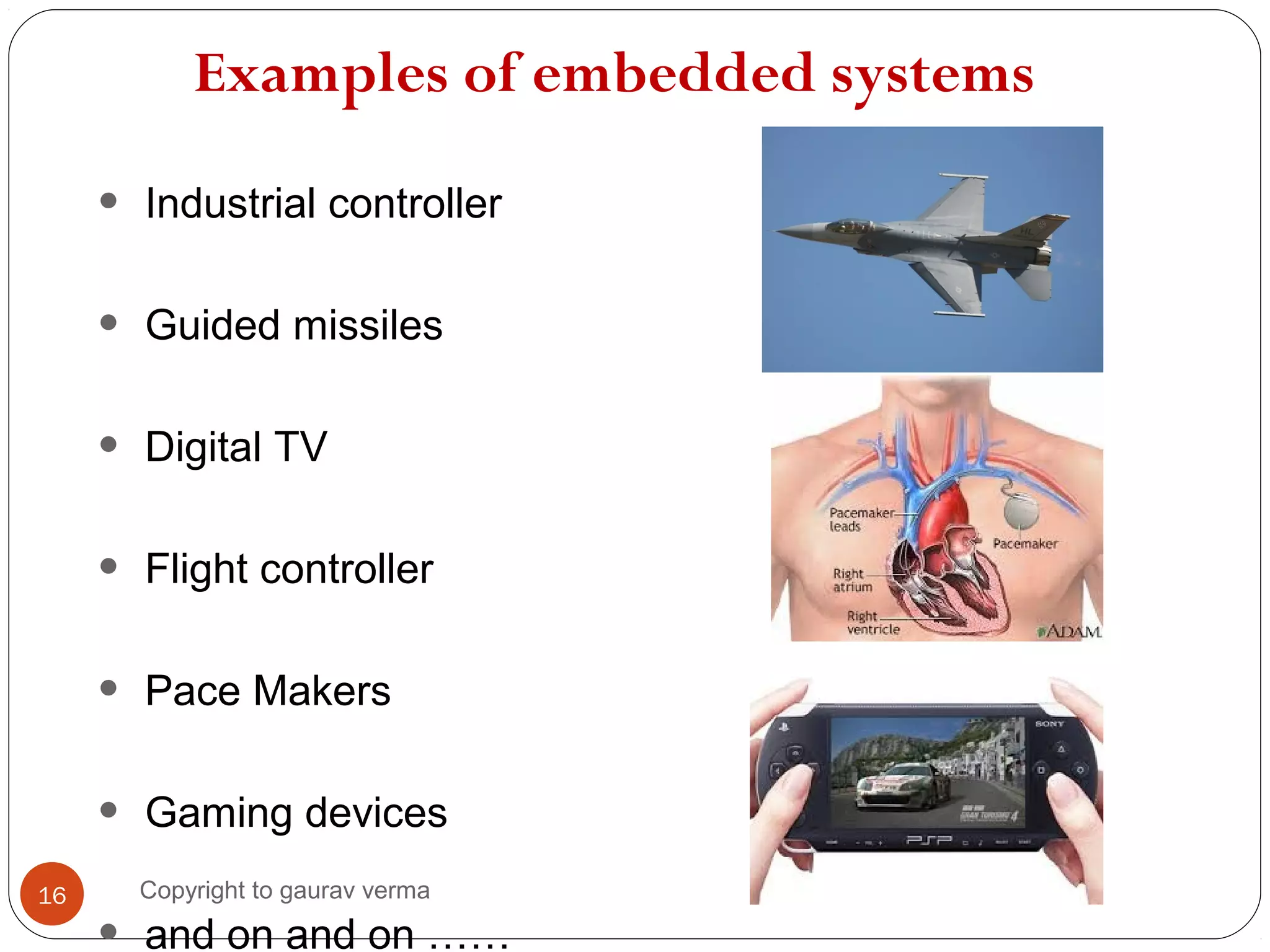 Examples of embedded systems
• Industrial controller
• Guided missiles
• Digital TV
• Flight controller
• Pace Makers
• Gaming devices
and on and on ……
16 Copyright to gaurav verma
 