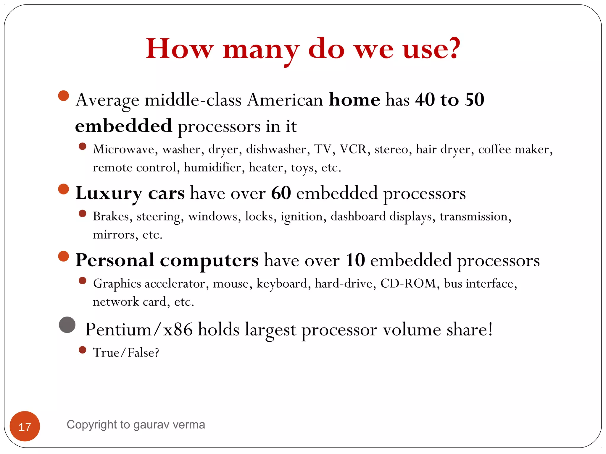 How many do we use?
Average middle-class American home has 40 to 50
embedded processors in it
 Microwave, washer, dryer, dishwasher, TV, VCR, stereo, hair dryer, coffee maker,
remote control, humidifier, heater, toys, etc.
Luxury cars have over 60 embedded processors
 Brakes, steering, windows, locks, ignition, dashboard displays, transmission,
mirrors, etc.
Personal computers have over 10 embedded processors
 Graphics accelerator, mouse, keyboard, hard-drive, CD-ROM, bus interface,
network card, etc.
Pentium/x86 holds largest processor volume share!
 True/False?
17 Copyright to gaurav verma
 