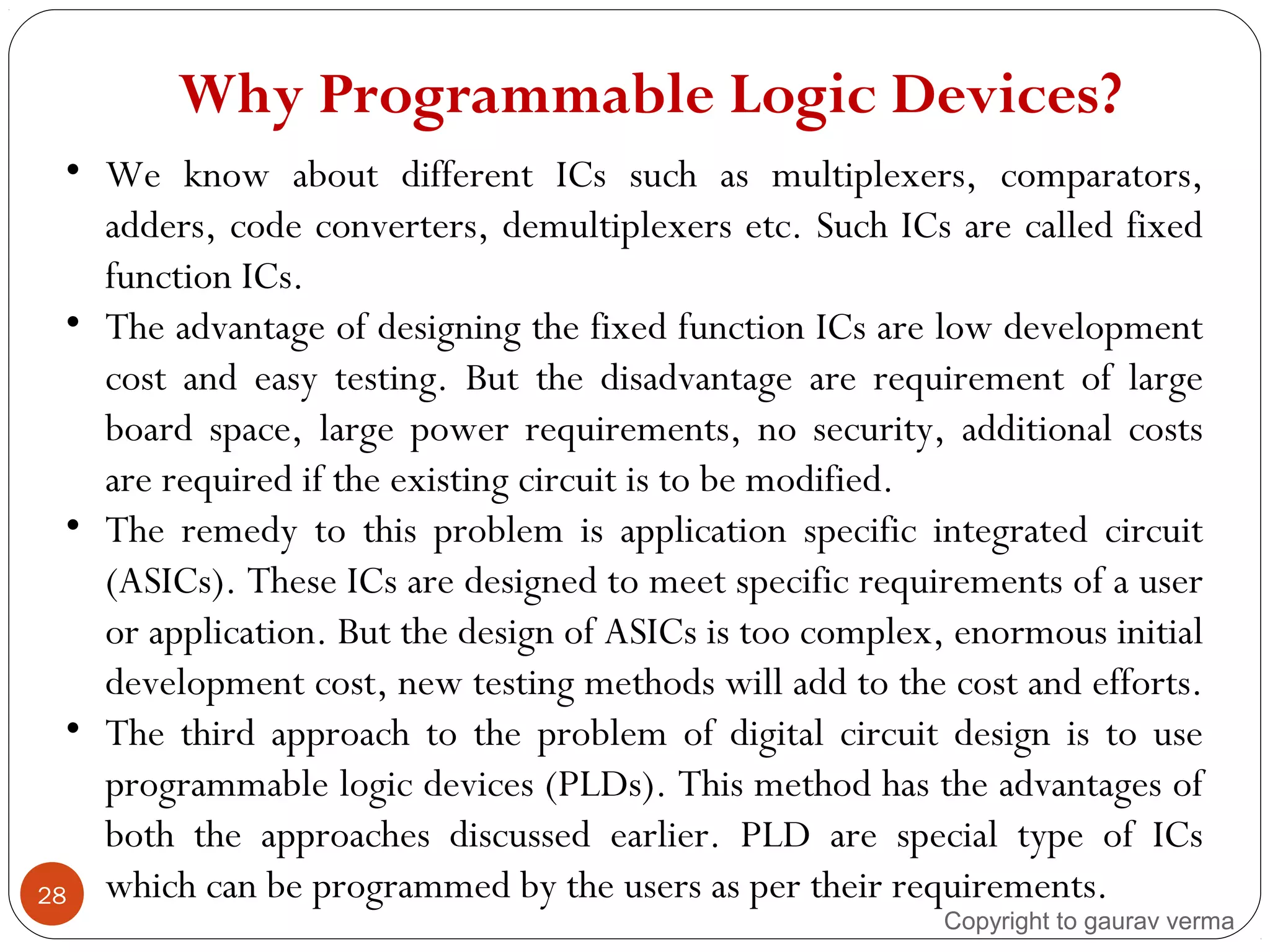 Why Programmable Logic Devices?
28
• We know about different ICs such as multiplexers, comparators,
adders, code converters, demultiplexers etc. Such ICs are called fixed
function ICs.
• The advantage of designing the fixed function ICs are low development
cost and easy testing. But the disadvantage are requirement of large
board space, large power requirements, no security, additional costs
are required if the existing circuit is to be modified.
• The remedy to this problem is application specific integrated circuit
(ASICs). These ICs are designed to meet specific requirements of a user
or application. But the design of ASICs is too complex, enormous initial
development cost, new testing methods will add to the cost and efforts.
• The third approach to the problem of digital circuit design is to use
programmable logic devices (PLDs). This method has the advantages of
both the approaches discussed earlier. PLD are special type of ICs
which can be programmed by the users as per their requirements.
Copyright to gaurav verma
 