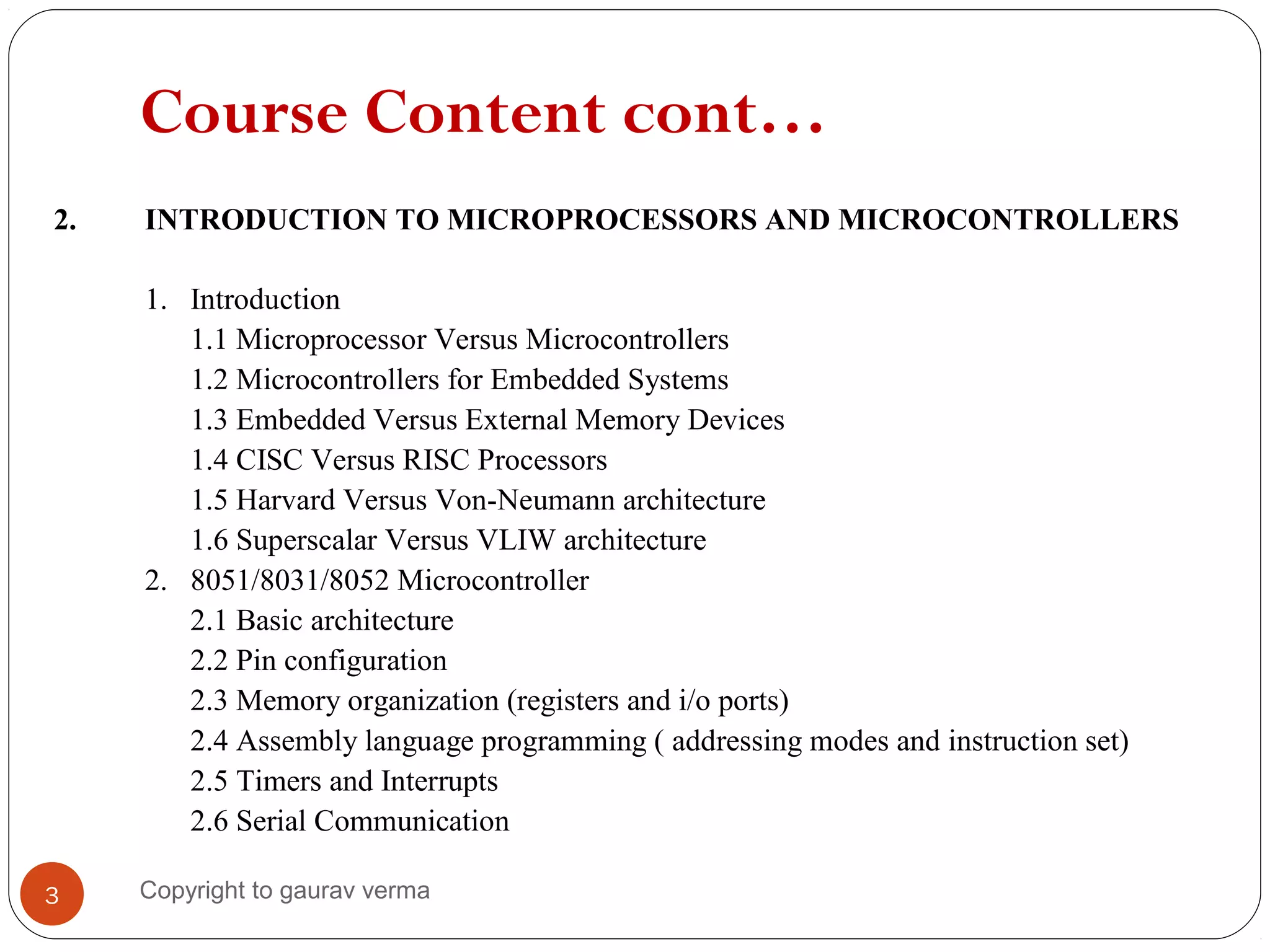 Course Content cont…
2. INTRODUCTION TO MICROPROCESSORS AND MICROCONTROLLERS
1. Introduction
1.1 Microprocessor Versus Microcontrollers
1.2 Microcontrollers for Embedded Systems
1.3 Embedded Versus External Memory Devices
1.4 CISC Versus RISC Processors
1.5 Harvard Versus Von-Neumann architecture
1.6 Superscalar Versus VLIW architecture
2. 8051/8031/8052 Microcontroller
2.1 Basic architecture
2.2 Pin configuration
2.3 Memory organization (registers and i/o ports)
2.4 Assembly language programming ( addressing modes and instruction set)
2.5 Timers and Interrupts
2.6 Serial Communication
3 Copyright to gaurav verma
 