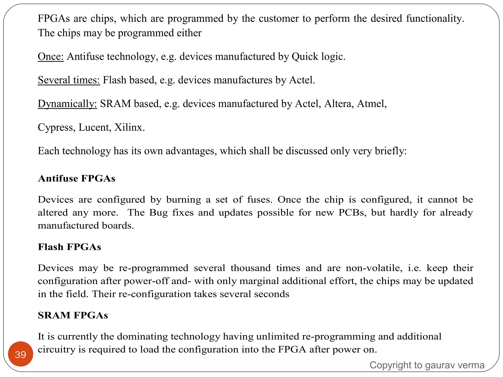 39
Antifuse FPGAs
Devices are configured by burning a set of fuses. Once the chip is configured, it cannot be
altered any more. The Bug fixes and updates possible for new PCBs, but hardly for already
manufactured boards.
Flash FPGAs
Devices may be re-programmed several thousand times and are non-volatile, i.e. keep their
configuration after power-off and- with only marginal additional effort, the chips may be updated
in the field. Their re-configuration takes several seconds
SRAM FPGAs
It is currently the dominating technology having unlimited re-programming and additional
circuitry is required to load the configuration into the FPGA after power on.
FPGAs are chips, which are programmed by the customer to perform the desired functionality.
The chips may be programmed either
Once: Antifuse technology, e.g. devices manufactured by Quick logic.
Several times: Flash based, e.g. devices manufactures by Actel.
Dynamically: SRAM based, e.g. devices manufactured by Actel, Altera, Atmel,
Cypress, Lucent, Xilinx.
Each technology has its own advantages, which shall be discussed only very briefly:
Copyright to gaurav verma
 