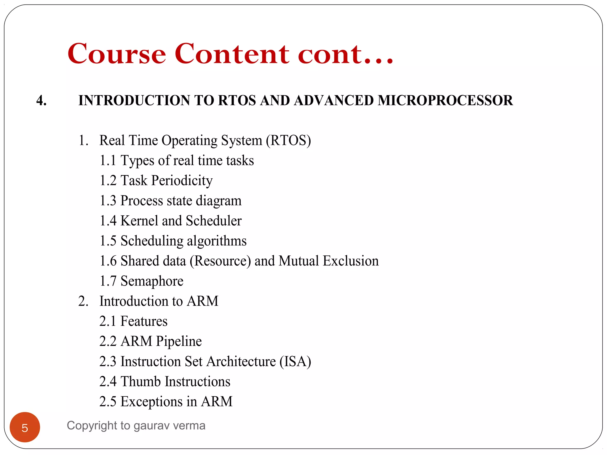 Course Content cont…
4. INTRODUCTION TO RTOS AND ADVANCED MICROPROCESSOR
1. Real Time Operating System (RTOS)
1.1 Types of real time tasks
1.2 Task Periodicity
1.3 Process state diagram
1.4 Kernel and Scheduler
1.5 Scheduling algorithms
1.6 Shared data (Resource) and Mutual Exclusion
1.7 Semaphore
2. Introduction to ARM
2.1 Features
2.2 ARM Pipeline
2.3 Instruction Set Architecture (ISA)
2.4 Thumb Instructions
2.5 Exceptions in ARM
5 Copyright to gaurav verma
 