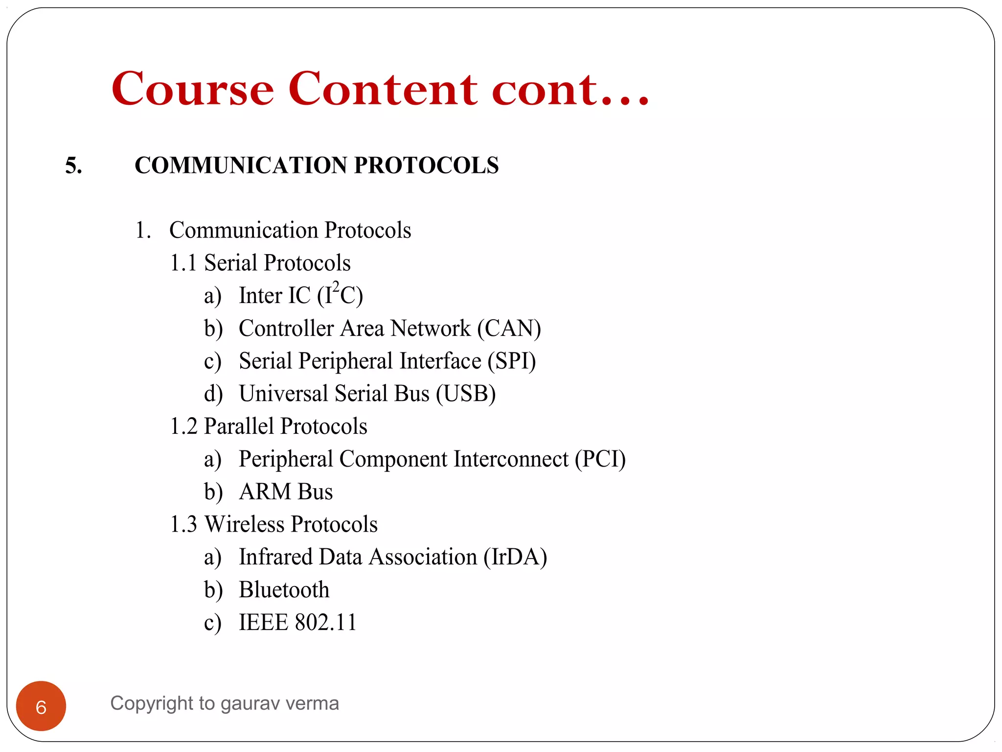 Course Content cont…
5. COMMUNICATION PROTOCOLS
1. Communication Protocols
1.1 Serial Protocols
a) Inter IC (I2
C)
b) Controller Area Network (CAN)
c) Serial Peripheral Interface (SPI)
d) Universal Serial Bus (USB)
1.2 Parallel Protocols
a) Peripheral Component Interconnect (PCI)
b) ARM Bus
1.3 Wireless Protocols
a) Infrared Data Association (IrDA)
b) Bluetooth
c) IEEE 802.11
6 Copyright to gaurav verma
 