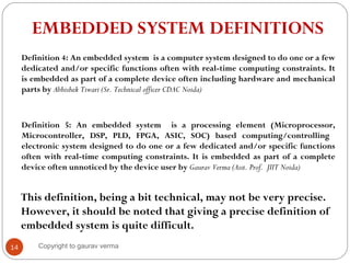 14
EMBEDDED SYSTEM DEFINITIONS
Definition 5: An embedded system is a processing element (Microprocessor,
Microcontroller, DSP, PLD, FPGA, ASIC, SOC) based computing/controlling
electronic system designed to do one or a few dedicated and/or specific functions
often with real-time computing constraints. It is embedded as part of a complete
device often unnoticed by the device user by Gaurav Verma (Asst. Prof. JIIT Noida)
This definition, being a bit technical, may not be very precise.
However, it should be noted that giving a precise definition of
embedded system is quite difficult.
Definition 4: An embedded system is a computer system designed to do one or a few
dedicated and/or specific functions often with real-time computing constraints. It
is embedded as part of a complete device often including hardware and mechanical
parts by Abhishek Tiwari (Sr. Technical officer CDAC Noida)
Copyright to gaurav verma
 