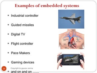Examples of embedded systems
• Industrial controller
• Guided missiles
• Digital TV
• Flight controller
• Pace Makers
• Gaming devices
and on and on ……
16 Copyright to gaurav verma
 
