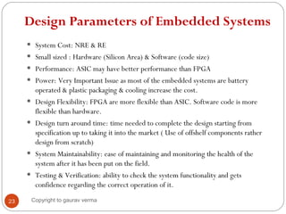 Design Parameters of Embedded Systems
• System Cost: NRE & RE
• Small sized : Hardware (Silicon Area) & Software (code size)
• Performance: ASIC may have better performance than FPGA
• Power: Very Important Issue as most of the embedded systems are battery
operated & plastic packaging & cooling increase the cost.
• Design Flexibility: FPGA are more flexible than ASIC. Software code is more
flexible than hardware.
• Design turn around time: time needed to complete the design starting from
specification up to taking it into the market ( Use of offshelf components rather
design from scratch)
• System Maintainability: ease of maintaining and monitoring the health of the
system after it has been put on the field.
• Testing & Verification: ability to check the system functionality and gets
confidence regarding the correct operation of it.
23 Copyright to gaurav verma
 