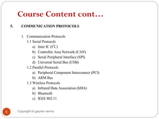 Course Content cont…
5. COMMUNICATION PROTOCOLS
1. Communication Protocols
1.1 Serial Protocols
a) Inter IC (I2
C)
b) Controller Area Network (CAN)
c) Serial Peripheral Interface (SPI)
d) Universal Serial Bus (USB)
1.2 Parallel Protocols
a) Peripheral Component Interconnect (PCI)
b) ARM Bus
1.3 Wireless Protocols
a) Infrared Data Association (IrDA)
b) Bluetooth
c) IEEE 802.11
6 Copyright to gaurav verma
 