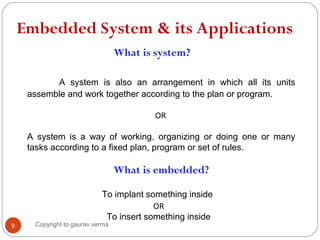 Embedded System & its Applications
What is system?
A system is also an arrangement in which all its units
assemble and work together according to the plan or program.
OR
A system is a way of working, organizing or doing one or many
tasks according to a fixed plan, program or set of rules.
9
What is embedded?
To implant something inside
OR
To insert something inside
Copyright to gaurav verma
 