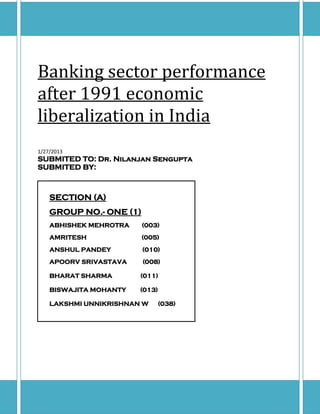 Banking sector performance
after 1991 economic
liberalization in India
1/27/2013
SUBMITED TO: Dr. Nilanjan Sengupta
SUBMITED BY:



    SECTION (A)
    GROUP NO.- ONE (1)
    ABHISHEK MEHROTRA    (003)
    AMRITESH             (005)
    ANSHUL PANDEY        (010)
    APOORV SRIVASTAVA    (008)

    BHARAT SHARMA       (011)

    BISWAJITA MOHANTY   (013)

    LAKSHMI UNNIKRISHNAN W      (038)
 