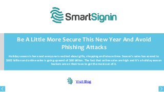 Be A Little More Secure This New Year And Avoid
Phishing Attacks
Holiday season is here and everyone is excited about gifts, shopping and leisure time. Season’s sales has soared to
$602 billion and online sales is going upward of $60 billion. The fact that online sales are high and it’s a holiday season
hackers are on their toes to get the most out of it.

Visit Blog

 
