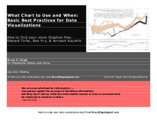 What Chart to Use and When:
Basic Best Practices for Data
Visualizations
How to find your inner Stephen Few,
Edward Tufte, Ben Fry, & Avinash Kaushik

Bruce E. Segal

For Philadelphia Tableau User Group
July 2011 Meeting
To make your data visualizations sing, email BruceESegal@gmail.com

© Bruce E. Segal, 2012 All Rights Reserved

We are overwhelmed by information ….
Computers speed the process of handling information,
but they don't tell us what the information means or how to communicate
its meaning to decision makers
–Steven Few

Want to make your data visualizations sing? Email BruceESegal@gmail.com

 