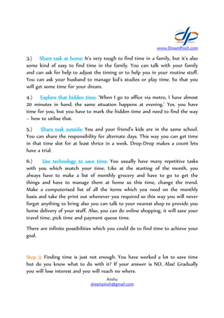3.) Share task at home:Share task at home:Share task at home:Share task at home:
some kind of easy to find time in the family
and can ask for help to adjust the timing
You can ask your husband to manage kid’s studi
will get some time for your dream.
4.) Explore thatExplore thatExplore thatExplore that hidden time:hidden time:hidden time:hidden time:
20 minutes in hand, the same situation happens at evening.’
time for you, but you have to mark the hidden time and need to find the way
– how to utilise that.
5.) Share task outside:Share task outside:Share task outside:Share task outside:
You can share the responsibility for alternate days. This way you can get time
in that time slot for at least thrice in
have a trial.
6.) Use technology to save time:Use technology to save time:Use technology to save time:Use technology to save time:
with you which snatch your time. Like at the starting of the month
always have to make a lis
things and have to manage them at home so this time, change the trend.
Make a computerised list of all the items which you need on the monthly
basis and take the print out whenever you required so this way yo
forget anything to bring also you can talk to your nearest shop to provide you
home delivery of your stuff. Also, you can do online shopping, it will save your
travel time, pick time and payment queue time.
There are infinite possibilities whi
goal.
Step 3:Step 3:Step 3:Step 3: Finding time is just not enough.
but do you know what to do with it? If your answer is NO, Alas! Gradually
you will lose interest and you will reach no where.
www.DreamPinch.com
Anshu
dreampinch@gmail.com
Share task at home:Share task at home:Share task at home:Share task at home: It’s very tough to find time in a family, but it’s also
some kind of easy to find time in the family. You can talk with your family
and can ask for help to adjust the timing or to help you in
r husband to manage kid’s studies or play time. So that you
will get some time for your dream.
hidden time:hidden time:hidden time:hidden time: ‘When I go to office via metro, I
20 minutes in hand, the same situation happens at evening.’
you, but you have to mark the hidden time and need to find the way
Share task outside:Share task outside:Share task outside:Share task outside: You and your friend’s kids are in the same school.
You can share the responsibility for alternate days. This way you can get time
time slot for at least thrice in a week. Drop-Drop makes a count lets
Use technology to save time:Use technology to save time:Use technology to save time:Use technology to save time: You usually have many repetitive tasks
with you which snatch your time. Like at the starting of the month
always have to make a list of monthly grocery and have to go to get the
things and have to manage them at home so this time, change the trend.
Make a computerised list of all the items which you need on the monthly
basis and take the print out whenever you required so this way yo
forget anything to bring also you can talk to your nearest shop to provide you
home delivery of your stuff. Also, you can do online shopping, it will save your
travel time, pick time and payment queue time.
There are infinite possibilities which you could do to find time to achieve your
Finding time is just not enough. You have worked a lot to save time
but do you know what to do with it? If your answer is NO, Alas! Gradually
and you will reach no where.
www.DreamPinch.com
It’s very tough to find time in a family, but it’s also
ou can talk with your family
in your routine stuff.
es or play time. So that you
‘When I go to office via metro, I have almost
20 minutes in hand, the same situation happens at evening.’ Yes, you have
you, but you have to mark the hidden time and need to find the way
You and your friend’s kids are in the same school.
You can share the responsibility for alternate days. This way you can get time
Drop makes a count lets
You usually have many repetitive tasks
with you which snatch your time. Like at the starting of the month, you
t of monthly grocery and have to go to get the
things and have to manage them at home so this time, change the trend.
Make a computerised list of all the items which you need on the monthly
basis and take the print out whenever you required so this way you will never
forget anything to bring also you can talk to your nearest shop to provide you
home delivery of your stuff. Also, you can do online shopping, it will save your
ch you could do to find time to achieve your
You have worked a lot to save time
but do you know what to do with it? If your answer is NO, Alas! Gradually
 