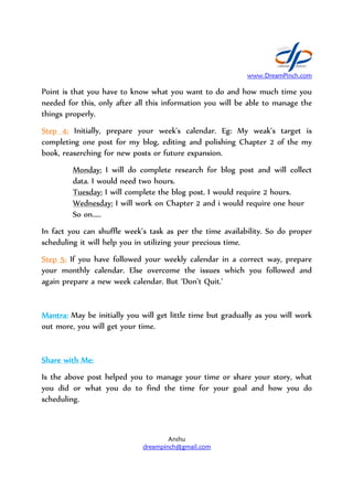 Point is that you have to know what you want to do and how much time you
needed for this, only after all this information you will be able to manage the
things properly.
Step 4:Step 4:Step 4:Step 4: Initially, prepare your week's calendar.
completing one post for my blog, editing and polishing Chapter 2 of the my
book, reaserching for new posts or future expansion.
Monday: I will do complete research for blog post and will collect
data. I would need two hours.
Tuesday: I will complete the blog post. I w
Wednesday: I will work on Chapter 2 and i would require one hour
So on.....
In fact you can shuffle week’s task as per the time availability.
scheduling it will help you in utilizing your precious time.
Step 5:Step 5:Step 5:Step 5: If you have followed
your monthly calendar. Else overcome the issues which you followed and
again prepare a new week calendar
Mantra:Mantra:Mantra:Mantra: May be initially you will get little time but gradually as you
out more, you will get your time.
Share with Me:Share with Me:Share with Me:Share with Me:
Is the above post helped you to manage your time or s
you did or what you do to find
scheduling.
www.DreamPinch.com
Anshu
dreampinch@gmail.com
is that you have to know what you want to do and how much time you
needed for this, only after all this information you will be able to manage the
y, prepare your week's calendar. Eg: My weak
ne post for my blog, editing and polishing Chapter 2 of the my
book, reaserching for new posts or future expansion.
I will do complete research for blog post and will collect
data. I would need two hours.
I will complete the blog post. I would require 2 hours.
I will work on Chapter 2 and i would require one hour
In fact you can shuffle week’s task as per the time availability.
help you in utilizing your precious time.
have followed your weekly calendar in a correct way, prepare
your monthly calendar. Else overcome the issues which you followed and
again prepare a new week calendar. But ‘Don’t Quit.’
May be initially you will get little time but gradually as you
out more, you will get your time.
Is the above post helped you to manage your time or share your story, what
you did or what you do to find the time for your goal
www.DreamPinch.com
is that you have to know what you want to do and how much time you
needed for this, only after all this information you will be able to manage the
My weak’s target is
ne post for my blog, editing and polishing Chapter 2 of the my
I will do complete research for blog post and will collect
ould require 2 hours.
I will work on Chapter 2 and i would require one hour
In fact you can shuffle week’s task as per the time availability. So do proper
your weekly calendar in a correct way, prepare
your monthly calendar. Else overcome the issues which you followed and
May be initially you will get little time but gradually as you will work
hare your story, what
and how you do
 
