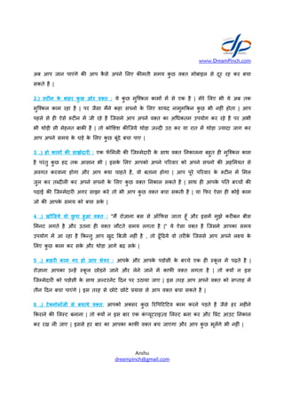 अब आप जान पाएंगे क आप
सकते है |
2.) ट न के बाहर कु छ ओर व त
मुिNकल काम रहा है | पर जैसा
पहले से ह ऐसे =ट न म& जी रहे
भी थोड़ी सी मेहनत बाक है | तो
आप अपने समय के घड़े के लए
3 .) हो काम# क$ साझेदार : एक
है परंतु कु छ हद तक आसान भी
अवगत करवाना होगा और आप
जुल कर तiद ल कर अपने सपनो
पढ़ाई क िजkमेदार अगर साझा
जो क आपके समय को बचा सके
4 .) खोिजये वो छु पा हुआ व त
मनट लगते है और उतना ह
उपयोग म& आ रहा है -कCतु आप
लए कु छ काम कर सके और थोड़ा
5 .) बाहर काम गर हो जाए शेयर
रोज़ाना आपका उCह& Sकू ल छोड़ने
िजkमेदार को पडोसी के साथ अRटरनेट
तीन 0दन बचा पाएंगे | इस तरह
6 .) टे0नोलॉजी से बचाये व त
-कराने क लSट बनाना | तो य>
कर रख ल जाए | इससे हर बार
www.DreamPinch.com
Anshu
dreampinch@gmail.com
कै से अपने लए क मती समय कु छ व त मोबाइल
व त : ये कु छ मुिNकल काम> म& से एक है | मेरे
जैसा म<ने कहा सपनो के लए शायद नामुम-कन कु छ
रहे है िजसमे आप अपने व त का अAधकतम उपयोग
तो को शश क िजये थोड़ा जRद उठ कर या रात
लए कु छ बूंदे बचा पाए |
एक फॅ मल क िजkमेदार के साथ व त Dनकालना
भी | इसके लए आपको अपने पnरवार को अपने
आप या चाहते है, वो बताना होगा | आप पूरे पnरवार
सपनो के लए कु छ व त Dनकाल सकते है | साथ ह
साझा करे तो भी आप कु छ व त बचा सकती है | या
सके |
व त : ''म< रोज़ाना बस से ऑ-फस जाता हूँ और
व त लौटते समय लगता है |" ये ऐसा व त
आप खुद बजी नह ं है , तो ढूँ0ढये वो तर के िजससे
थोड़ा आगे बढ़ सके |
शेयर : आपके और आपके पडोसी के बpचे एक
छोड़ने जाने और लेने जाने म& काफ व त लगता
अRटरनेट 0दन पर उठाया जाए | इस तरह आप अपने
तरह से छोटे छोटे *यास से आप व त बचा सकते है
व त: आपको अ सर कु छ nरTप0ट0टव काम करने
य> न इस बार एक कं fयूटराइqड लSट बना कर
बार का आपका काफ व त बच जाएगा और आप
www.DreamPinch.com
मोबाइल से दूर रह कर बचा
मेरे लए भी ये अब तक
कु छ भी नह ं होता | आप
उपयोग कर रहे है पर अभी
म& थोड़ा )यादा जाग कर
Dनकालना बहुत ह मुिNकल काम
अपने सपनो क अह मयत से
पnरवार के =ट न म& मल
ह आपके पDत बpच> क
या -फर ऐसा ह कोई काम
इसम& मुझे कर बन बीस
है िजसमे आपका समय
िजससे आप अपने लgय के
एक ह Sकू ल म& पढ़ते है |
लगता है | तो य> न इस
अपने व त को सfताह म&
है |
पड़ते है जैसे हर मह ने
कर और T*ंट आउट Dनकाल
कु छ भूल&गे भी नह ं |
 