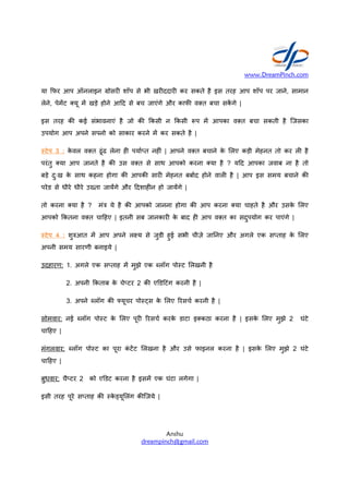 या -फर आप ऑनलाइन rोसर
लेने, पेम&ट यू म& खड़े होने आ0द
इस तरह क कई संभावनाएं है
उपयोग आप अपने सपनो को साकार
टेप 3 : के वल व त ढूंढ लेना
परंतु या आप जानते है क उस
बड़े दुःख के साथ कहना होगा क
परेड से धीरे धीरे उtता जाय&गे और
तो करना या है ? मंu ये है
आपको -कतना व त चा0हए | इतनी
टेप 4 : शुvआत म& आप अपने
अपनी समय सारणी बनाइये |
उदहारण: 1. अगले एक सfताह
2. अपनी -कताब के चेfटर
3. अपने iलॉग क xयूचर
सोमवार: नई iलॉग पोSट के लए
चा0हए |
मंगलवार: iलॉग पोSट का पूरा
चा0हए |
बुधवार: चैfटर 2 को एyडट करना
इसी तरह पूरे सfताह क Sके [यू लंग
www.DreamPinch.com
Anshu
dreampinch@gmail.com
शॉप से भी खर ददार कर सकते है इस तरह आप
आ0द से बच जाएंगे और काफ व त बचा सक& गे |
है जो क -कसी न -कसी =प म& आपका व त
साकार करने म& कर सकते है |
ह पया2fत नह ं | आपने व त बचाने के लए कड़ी
उस व त से साथ आपको करना या है ? य0द
क आपक सार मेहनत बबा2द होने वाल है | आप
और 0दशाह न हो जाय&गे |
क आपको जानना होगा क आप करना या चाहते
इतनी सब जानकार के बाद ह आप व त का सदुपयोग
अपने लgय से जुडी हुई सभी चीज़े जाDनए और अगले
म& मुझे एक iलॉग पोSट लखनी है
चेfटर 2 क एyड0टंग करनी है |
xयूचर पोSaस के लए nरसच2 करनी है |
लए पूर nरसच2 करके डाटा इ कठा करना है | इसके
कं ट&ट लखना है और उसे फाइनल करना है |
करना है इसम& एक घंटा लगेगा |
Sके [यू लंग क िजये |
www.DreamPinch.com
आप शॉप पर जाने, सामान
बचा सकती है िजसका
कड़ी मेहनत तो कर ल है
आपका जवाब ना है तो
आप इस समय बचाने क
चाहते है और उसके लए
सदुपयोग कर पाएंगे |
अगले एक सfताह के लए
इसके लए मुझे 2 घंटे
| इसके लए मुझे 2 घंटे
 